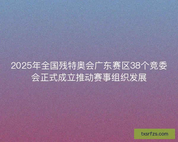 2025年全国残特奥会广东赛区38个竞委会正式成立推动赛事组织发展