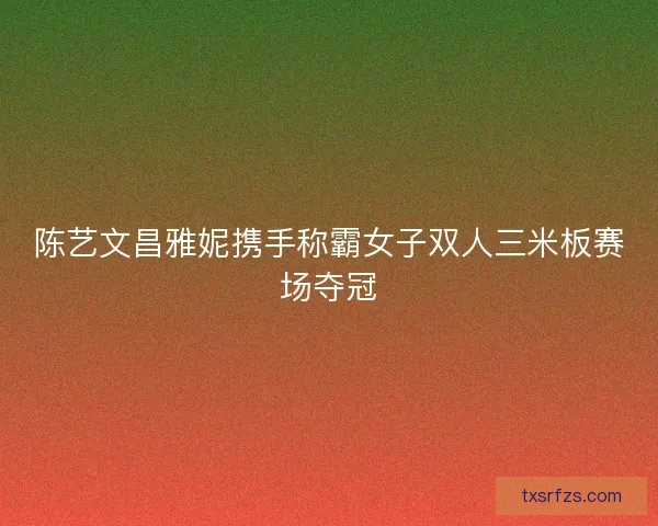 陈艺文昌雅妮携手称霸女子双人三米板赛场夺冠