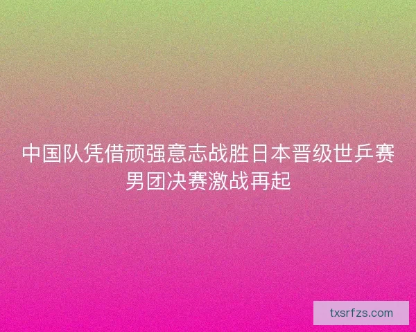 中国队凭借顽强意志战胜日本晋级世乒赛男团决赛激战再起