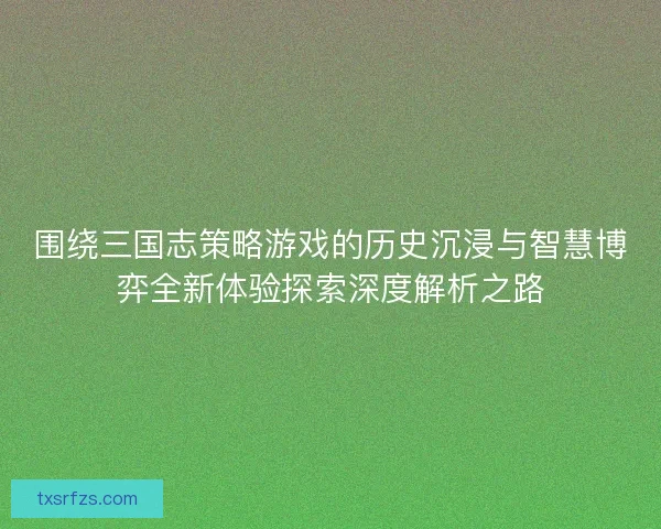 围绕三国志策略游戏的历史沉浸与智慧博弈全新体验探索深度解析之路