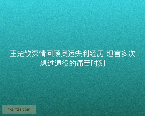 王楚钦深情回顾奥运失利经历 坦言多次想过退役的痛苦时刻 王楚钦深情回顾奥运失利经历 坦言多次想过退役的痛苦时刻