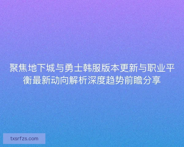 聚焦地下城与勇士韩服版本更新与职业平衡最新动向解析深度趋势前瞻分享