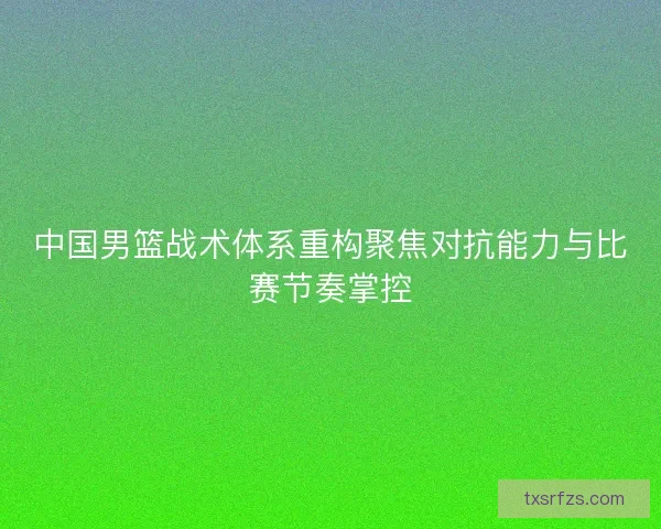 中国男篮战术体系重构聚焦对抗能力与比赛节奏掌控