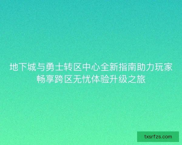 地下城与勇士转区中心全新指南助力玩家畅享跨区无忧体验升级之旅