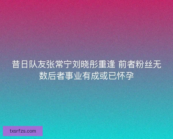昔日队友张常宁刘晓彤重逢 前者粉丝无数后者事业有成或已怀孕