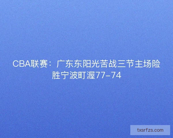 CBA联赛:广东东阳光苦战三节主场险胜宁波町渥77-74 CBA联赛:广东东阳光苦战三节主场险胜宁波町渥77-74