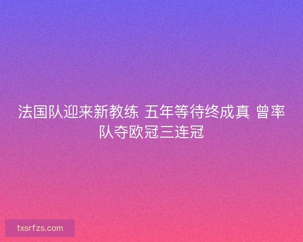 法国队迎来新教练 五年等待终成真 曾率队夺欧冠三连冠 法国队迎来新教练 五年等待终成真 曾率队夺欧冠三连冠