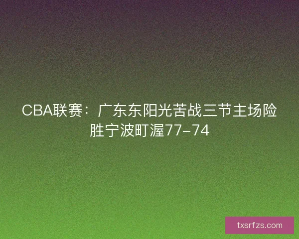 CBA联赛:广东东阳光苦战三节主场险胜宁波町渥77-74 CBA联赛:广东东阳光苦战三节主场险胜宁波町渥77-74