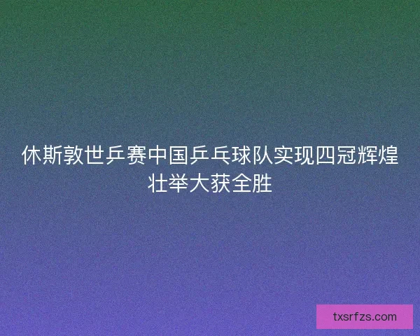 休斯敦世乒赛中国乒乓球队实现四冠辉煌壮举大获全胜 休斯敦世乒赛中国乒乓球队实现四冠辉煌壮举大获全胜