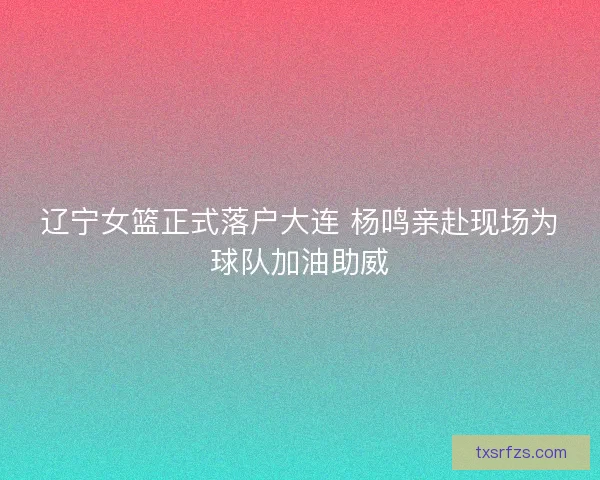 辽宁女篮正式落户大连 杨鸣亲赴现场为球队加油助威