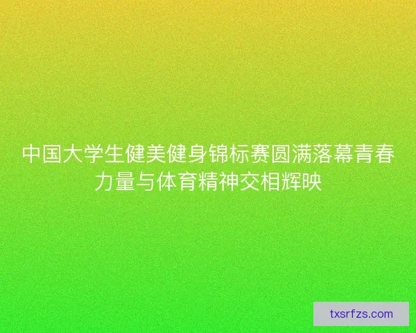 中国大学生健美健身锦标赛圆满落幕青春力量与体育精神交相辉映
