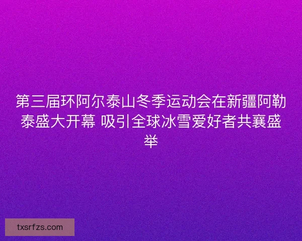 第三届环阿尔泰山冬季运动会在新疆阿勒泰盛大开幕 吸引全球冰雪爱好者共襄盛举