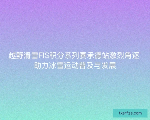 越野滑雪FIS积分系列赛承德站激烈角逐 助力冰雪运动普及与发展