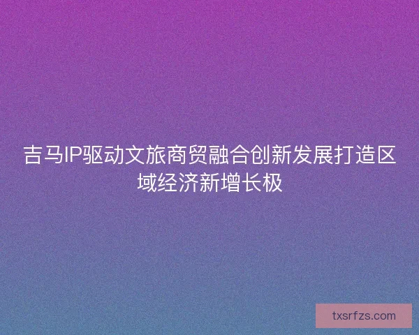 吉马IP驱动文旅商贸融合创新发展打造区域经济新增长极