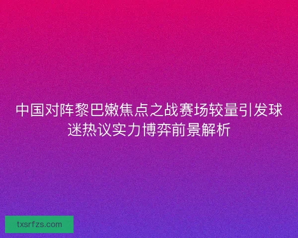 中国对阵黎巴嫩焦点之战赛场较量引发球迷热议实力博弈前景解析 中国对阵黎巴嫩焦点之战赛场较量引发球迷热议实力博弈前景解析