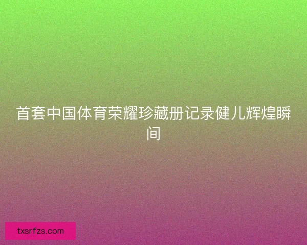 首套中国体育荣耀珍藏册记录健儿辉煌瞬间 首套中国体育荣耀珍藏册记录健儿辉煌瞬间