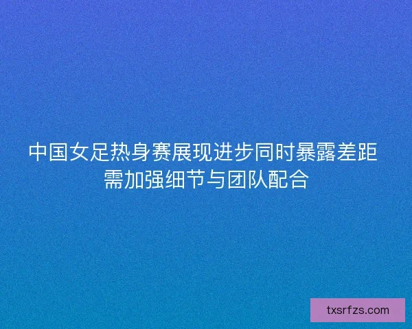 中国女足热身赛展现进步同时暴露差距 需加强细节与团队配合 中国女足热身赛展现进步同时暴露差距 需加强细节与团队配合