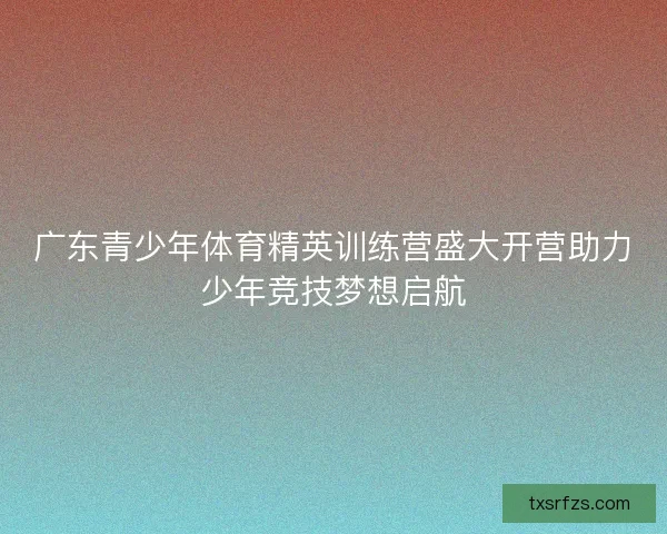 广东青少年体育精英训练营盛大开营助力少年竞技梦想启航 广东青少年体育精英训练营盛大开营助力少年竞技梦想启航